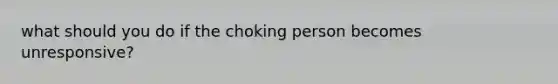 what should you do if the choking person becomes unresponsive?