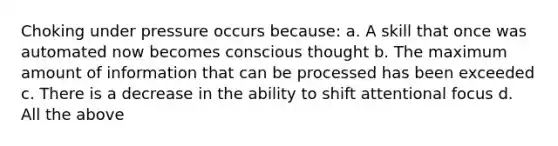 Choking under pressure occurs because: a. A skill that once was automated now becomes conscious thought b. The maximum amount of information that can be processed has been exceeded c. There is a decrease in the ability to shift attentional focus d. All the above