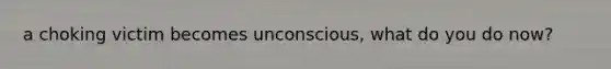 a choking victim becomes unconscious, what do you do now?