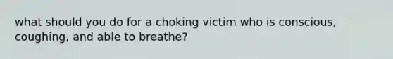 what should you do for a choking victim who is conscious, coughing, and able to breathe?