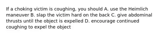 If a choking victim is coughing, you should A. use the Heimlich maneuver B. slap the victim hard on the back C. give abdominal thrusts until the object is expelled D. encourage continued coughing to expel the object