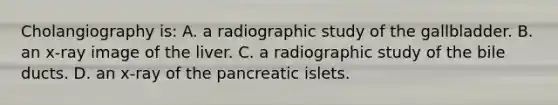 Cholangiography is: A. a radiographic study of the gallbladder. B. an x-ray image of the liver. C. a radiographic study of the bile ducts. D. an x-ray of the pancreatic islets.