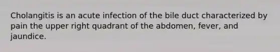 Cholangitis is an acute infection of the bile duct characterized by pain the upper right quadrant of the abdomen, fever, and jaundice.