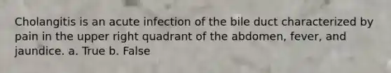 Cholangitis is an acute infection of the bile duct characterized by pain in the upper right quadrant of the abdomen, fever, and jaundice. a. True b. False