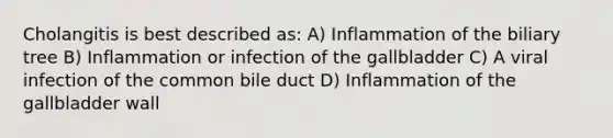 Cholangitis is best described as: A) Inflammation of the biliary tree B) Inflammation or infection of the gallbladder C) A viral infection of the common bile duct D) Inflammation of the gallbladder wall