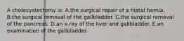 A cholecystectomy is: A.the surgical repair of a hiatal hernia. B.the surgical removal of the gallbladder. C.the surgical removal of the pancreas. D.an x-ray of the liver and gallbladder. E.an examination of the gallbladder.