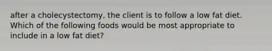 after a cholecystectomy, the client is to follow a low fat diet. Which of the following foods would be most appropriate to include in a low fat diet?