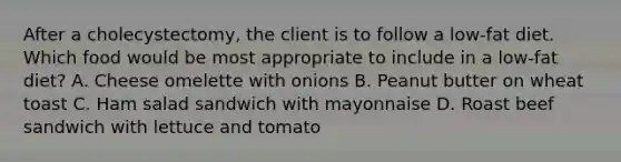 After a cholecystectomy, the client is to follow a low-fat diet. Which food would be most appropriate to include in a low-fat diet? A. Cheese omelette with onions B. Peanut butter on wheat toast C. Ham salad sandwich with mayonnaise D. Roast beef sandwich with lettuce and tomato