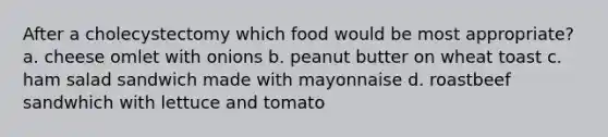 After a cholecystectomy which food would be most appropriate? a. cheese omlet with onions b. peanut butter on wheat toast c. ham salad sandwich made with mayonnaise d. roastbeef sandwhich with lettuce and tomato