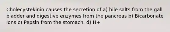 Cholecystekinin causes the secretion of a) bile salts from the gall bladder and digestive enzymes from the pancreas b) Bicarbonate ions c) Pepsin from the stomach. d) H+