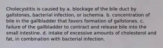 Cholecystitis is caused by a. blockage of the bile duct by gallstones, bacterial infection, or ischemia. b. concentration of bile in the gallbladder that favors formation of gallstones. c. failure of the gallbladder to contract and release bile into the small intestine. d. intake of excessive amounts of cholesterol and fat, in combination with bacterial infection.