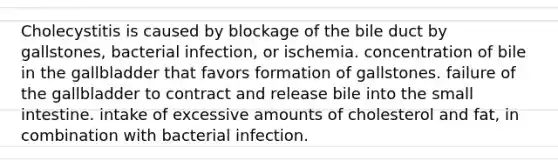 Cholecystitis is caused by blockage of the bile duct by gallstones, bacterial infection, or ischemia. concentration of bile in the gallbladder that favors formation of gallstones. failure of the gallbladder to contract and release bile into the small intestine. intake of excessive amounts of cholesterol and fat, in combination with bacterial infection.