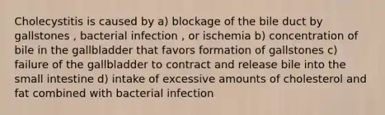 Cholecystitis is caused by a) blockage of the bile duct by gallstones , bacterial infection , or ischemia b) concentration of bile in the gallbladder that favors formation of gallstones c) failure of the gallbladder to contract and release bile into the small intestine d) intake of excessive amounts of cholesterol and fat combined with bacterial infection