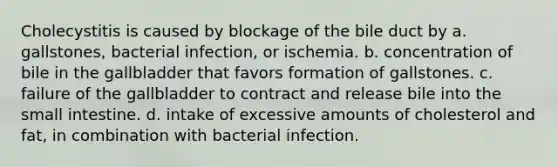 Cholecystitis is caused by blockage of the bile duct by a. gallstones, bacterial infection, or ischemia. b. concentration of bile in the gallbladder that favors formation of gallstones. c. failure of the gallbladder to contract and release bile into the small intestine. d. intake of excessive amounts of cholesterol and fat, in combination with bacterial infection.