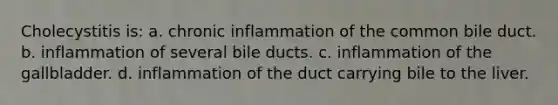 Cholecystitis is: a. chronic inflammation of the common bile duct. b. inflammation of several bile ducts. c. inflammation of the gallbladder. d. inflammation of the duct carrying bile to the liver.