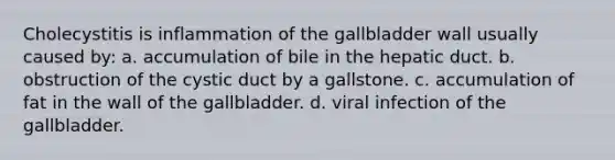 Cholecystitis is inflammation of the gallbladder wall usually caused by: a. accumulation of bile in the hepatic duct. b. obstruction of the cystic duct by a gallstone. c. accumulation of fat in the wall of the gallbladder. d. viral infection of the gallbladder.