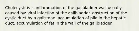 Cholecystitis is inflammation of the gallbladder wall usually caused by: viral infection of the gallbladder. obstruction of the cystic duct by a gallstone. accumulation of bile in the hepatic duct. accumulation of fat in the wall of the gallbladder.