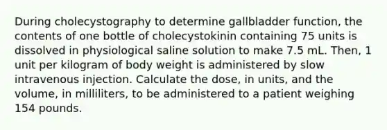 During cholecystography to determine gallbladder function, the contents of one bottle of cholecystokinin containing 75 units is dissolved in physiological saline solution to make 7.5 mL. Then, 1 unit per kilogram of body weight is administered by slow intravenous injection. Calculate the dose, in units, and the volume, in milliliters, to be administered to a patient weighing 154 pounds.