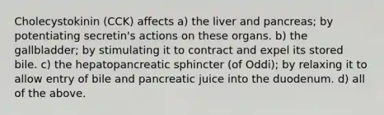 Cholecystokinin (CCK) affects a) the liver and pancreas; by potentiating secretin's actions on these organs. b) the gallbladder; by stimulating it to contract and expel its stored bile. c) the hepatopancreatic sphincter (of Oddi); by relaxing it to allow entry of bile and pancreatic juice into the duodenum. d) all of the above.