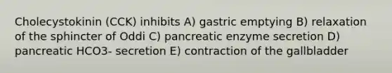 Cholecystokinin (CCK) inhibits A) gastric emptying B) relaxation of the sphincter of Oddi C) pancreatic enzyme secretion D) pancreatic HCO3- secretion E) contraction of the gallbladder