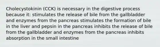 Cholecystokinin (CCK) is necessary in the digestive process because it: stimulates the release of bile from the gallbladder and enzymes from the pancreas stimulates the formation of bile in the liver and pepsin in the pancreas inhibits the release of bile from the gallbladder and enzymes from the pancreas inhibits absorption in the small intestine