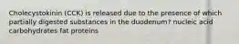 Cholecystokinin (CCK) is released due to the presence of which partially digested substances in the duodenum? nucleic acid carbohydrates fat proteins