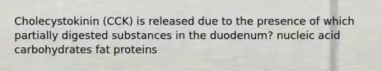 Cholecystokinin (CCK) is released due to the presence of which partially digested substances in the duodenum? nucleic acid carbohydrates fat proteins