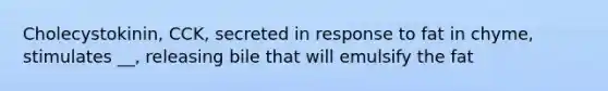 Cholecystokinin, CCK, secreted in response to fat in chyme, stimulates __, releasing bile that will emulsify the fat
