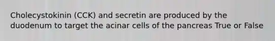 Cholecystokinin (CCK) and secretin are produced by the duodenum to target the acinar cells of the pancreas True or False