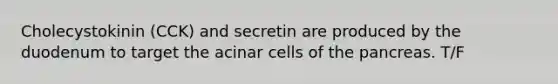 Cholecystokinin (CCK) and secretin are produced by the duodenum to target the acinar cells of the pancreas. T/F