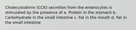 Cholecystokinin (CCK) secretion from the enterocytes is stimulated by the presence of a. Protein in the stomach b. Carbohydrate in the small intestine c. Fat in the mouth d. Fat in the small intestine