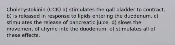 Cholecystokinin (CCK) a) stimulates the gall bladder to contract. b) is released in response to lipids entering the duodenum. c) stimulates the release of pancreatic juice. d) slows the movement of chyme into the duodenum. e) stimulates all of these effects.