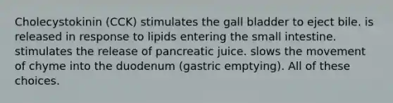 Cholecystokinin (CCK) stimulates the gall bladder to eject bile. is released in response to lipids entering the small intestine. stimulates the release of pancreatic juice. slows the movement of chyme into the duodenum (gastric emptying). All of these choices.