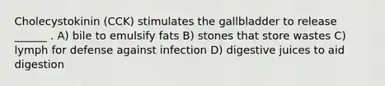 Cholecystokinin (CCK) stimulates the gallbladder to release ______ . A) bile to emulsify fats B) stones that store wastes C) lymph for defense against infection D) digestive juices to aid digestion