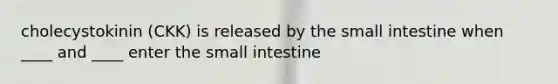 cholecystokinin (CKK) is released by the small intestine when ____ and ____ enter the small intestine