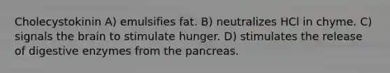 Cholecystokinin A) emulsifies fat. B) neutralizes HCl in chyme. C) signals the brain to stimulate hunger. D) stimulates the release of digestive enzymes from the pancreas.