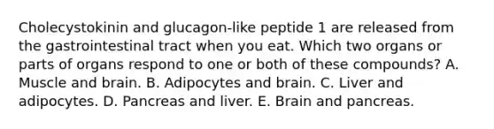 Cholecystokinin and glucagon-like peptide 1 are released from the gastrointestinal tract when you eat. Which two organs or parts of organs respond to one or both of these compounds? A. Muscle and brain. B. Adipocytes and brain. C. Liver and adipocytes. D. Pancreas and liver. E. Brain and pancreas.