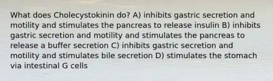 What does Cholecystokinin do? A) inhibits gastric secretion and motility and stimulates <a href='https://www.questionai.com/knowledge/kITHRba4Cd-the-pancreas' class='anchor-knowledge'>the pancreas</a> to release insulin B) inhibits gastric secretion and motility and stimulates the pancreas to release a buffer secretion C) inhibits gastric secretion and motility and stimulates bile secretion D) stimulates <a href='https://www.questionai.com/knowledge/kLccSGjkt8-the-stomach' class='anchor-knowledge'>the stomach</a> via intestinal G cells