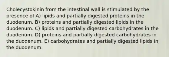 Cholecystokinin from the intestinal wall is stimulated by the presence of A) lipids and partially digested proteins in the duodenum. B) proteins and partially digested lipids in the duodenum. C) lipids and partially digested carbohydrates in the duodenum. D) proteins and partially digested carbohydrates in the duodenum. E) carbohydrates and partially digested lipids in the duodenum.