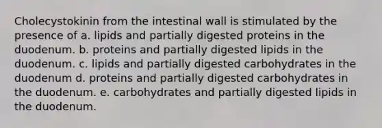 Cholecystokinin from the intestinal wall is stimulated by the presence of a. lipids and partially digested proteins in the duodenum. b. proteins and partially digested lipids in the duodenum. c. lipids and partially digested carbohydrates in the duodenum d. proteins and partially digested carbohydrates in the duodenum. e. carbohydrates and partially digested lipids in the duodenum.