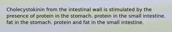 Cholecystokinin from the intestinal wall is stimulated by the presence of protein in the stomach. protein in the small intestine. fat in the stomach. protein and fat in the small intestine.