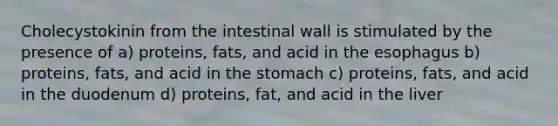 Cholecystokinin from the intestinal wall is stimulated by the presence of a) proteins, fats, and acid in the esophagus b) proteins, fats, and acid in the stomach c) proteins, fats, and acid in the duodenum d) proteins, fat, and acid in the liver