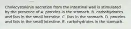 Cholecystokinin secretion from the intestinal wall is stimulated by the presence of A. proteins in the stomach. B. carbohydrates and fats in the small intestine. C. fats in the stomach. D. proteins and fats in the small intestine. E. carbohydrates in the stomach.