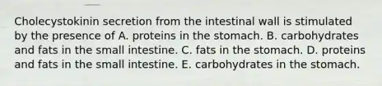 Cholecystokinin secretion from the intestinal wall is stimulated by the presence of A. proteins in the stomach. B. carbohydrates and fats in the small intestine. C. fats in the stomach. D. proteins and fats in the small intestine. E. carbohydrates in the stomach.