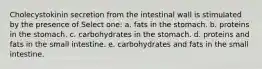 Cholecystokinin secretion from the intestinal wall is stimulated by the presence of Select one: a. fats in the stomach. b. proteins in the stomach. c. carbohydrates in the stomach. d. proteins and fats in the small intestine. e. carbohydrates and fats in the small intestine.