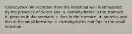 Cholecystokinin secretion from the intestinal wall is stimulated by the presence of Select one: a. carbohydrates in the stomach. b. proteins in the stomach. c. fats in the stomach. d. proteins and fats in the small intestine. e. carbohydrates and fats in the small intestine.