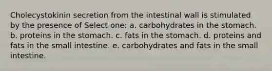 Cholecystokinin secretion from the intestinal wall is stimulated by the presence of Select one: a. carbohydrates in the stomach. b. proteins in the stomach. c. fats in the stomach. d. proteins and fats in the small intestine. e. carbohydrates and fats in the small intestine.