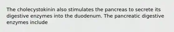 The cholecystokinin also stimulates <a href='https://www.questionai.com/knowledge/kITHRba4Cd-the-pancreas' class='anchor-knowledge'>the pancreas</a> to secrete its <a href='https://www.questionai.com/knowledge/kK14poSlmL-digestive-enzymes' class='anchor-knowledge'>digestive enzymes</a> into the duodenum. The pancreatic digestive enzymes include