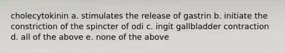 cholecytokinin a. stimulates the release of gastrin b. initiate the constriction of the spincter of odi c. ingit gallbladder contraction d. all of the above e. none of the above