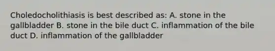 Choledocholithiasis is best described as: A. stone in the gallbladder B. stone in the bile duct C. inflammation of the bile duct D. inflammation of the gallbladder